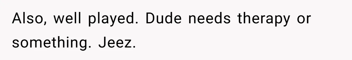 Also, well played. Dude needs therapy or something. Jeez.