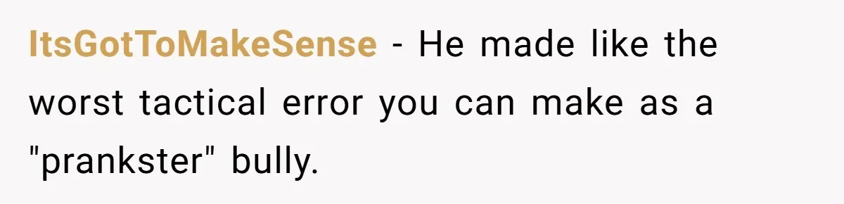 ItsGotToMakeSense − He made like the worst tactical error you can make as a "prankster" bully.