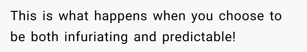 This is what happens when you choose to be both infuriating and predictable!