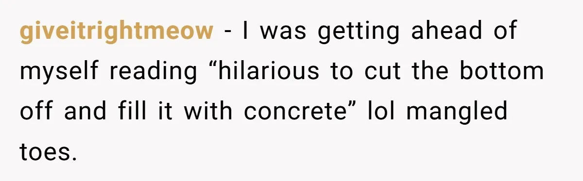 giveitrightmeow − I was getting ahead of myself reading “hilarious to cut the bottom off and fill it with concrete” lol mangled toes.