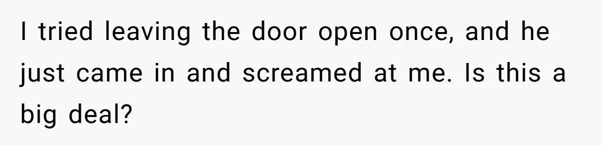 I tried leaving the door open once, and he just came in and screamed at me. Is this a big deal?