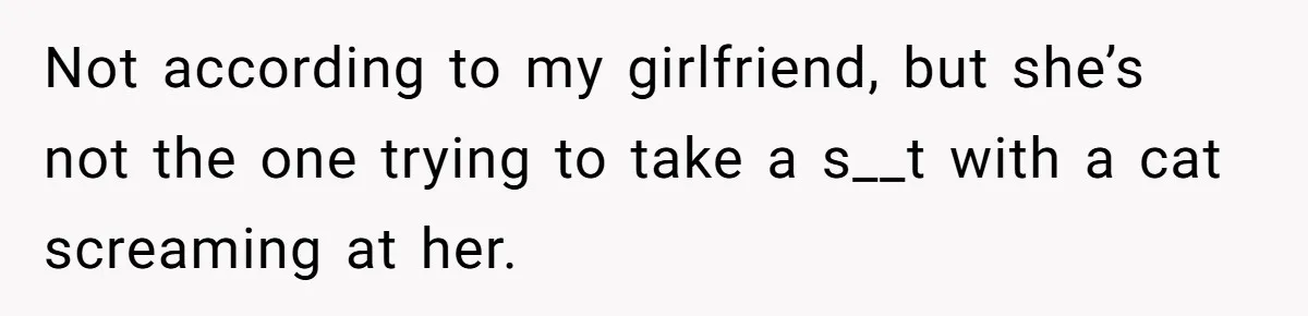 Not according to my girlfriend, but she’s not the one trying to take a s__t with a cat screaming at her.