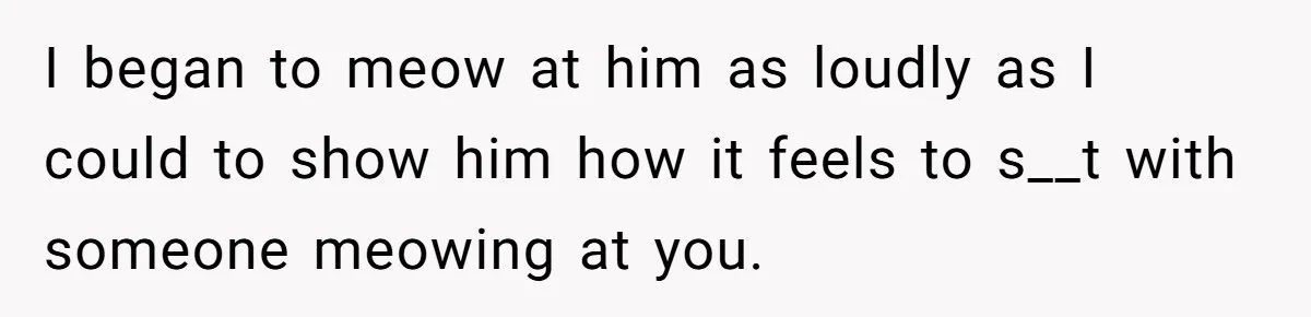 I began to meow at him as loudly as I could to show him how it feels to s__t with someone meowing at you.