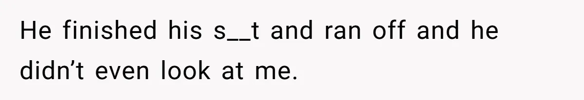 He finished his s__t and ran off and he didn’t even look at me.