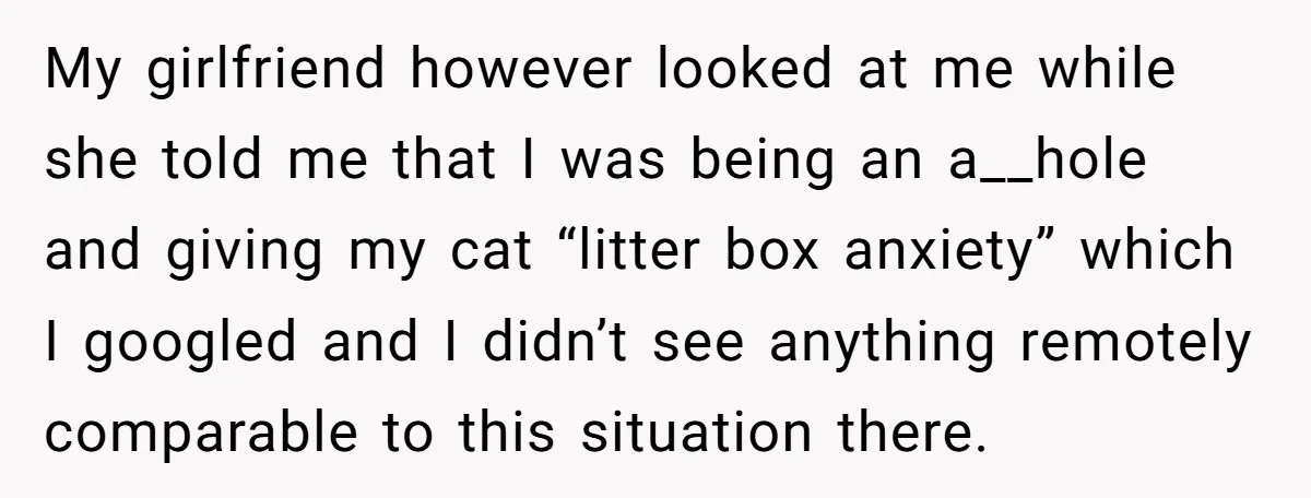 My girlfriend however looked at me while she told me that I was being an a__hole and giving my cat “litter box anxiety” which I googled and I didn’t see...