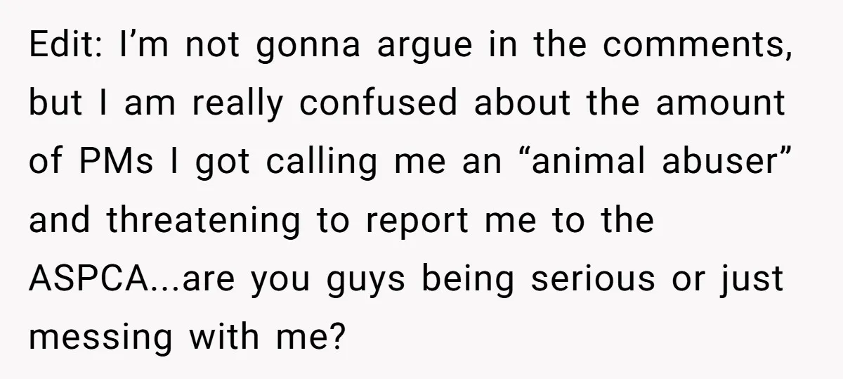 Edit: I’m not gonna argue in the comments, but I am really confused about the amount of PMs I got calling me an “animal abuser” and threatening to report me...