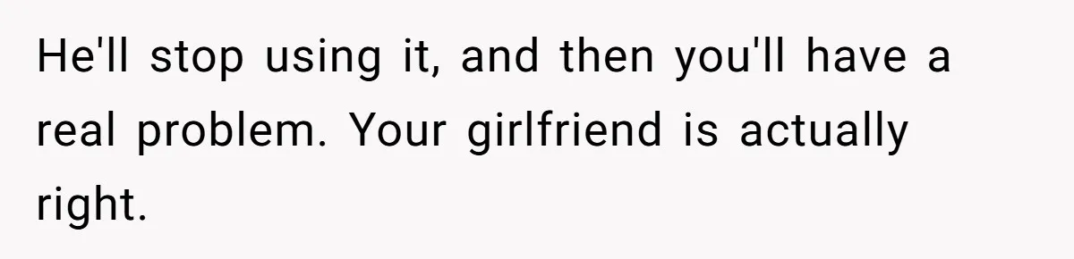 He'll stop using it, and then you'll have a real problem. Your girlfriend is actually right.
