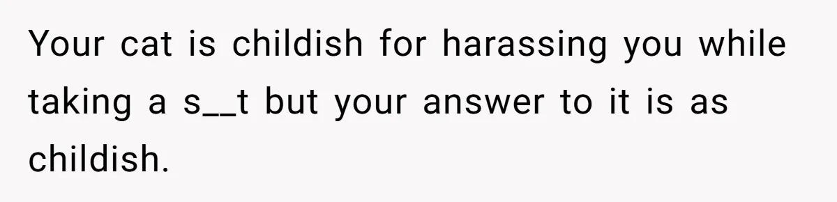 Your cat is childish for harassing you while taking a s__t but your answer to it is as childish.