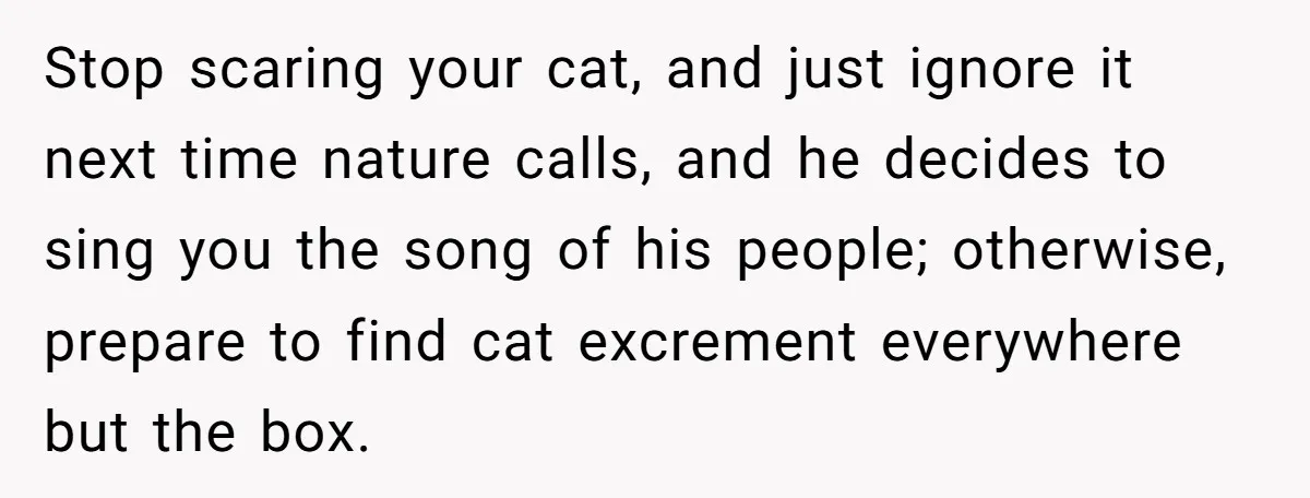 Stop scaring your cat, and just ignore it next time nature calls, and he decides to sing you the song of his people; otherwise, prepare to find cat excrement everywhere...