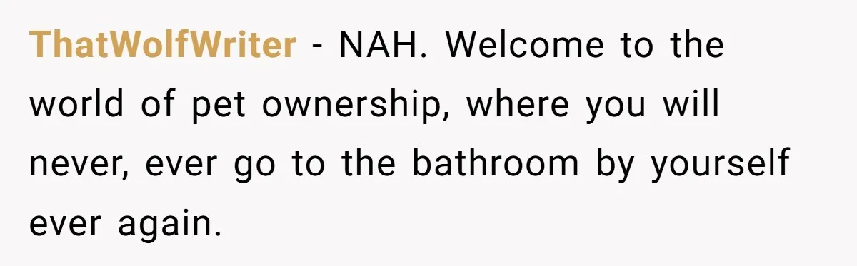 ThatWolfWriter − NAH. Welcome to the world of pet ownership, where you will never, ever go to the bathroom by yourself ever again.