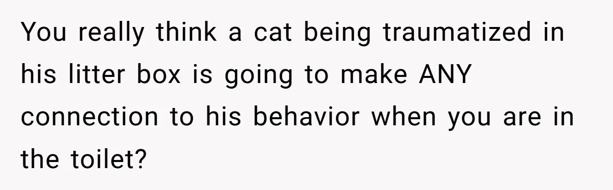 You really think a cat being traumatized in his litter box is going to make ANY connection to his behavior when you are in the toilet?