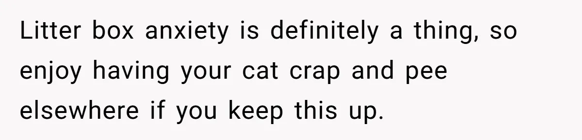 Litter box anxiety is definitely a thing, so enjoy having your cat crap and pee elsewhere if you keep this up.