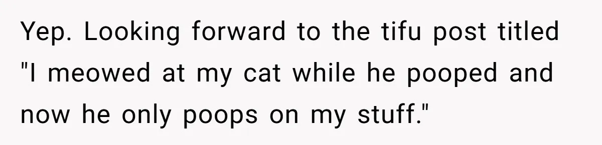 Yep. Looking forward to the tifu post titled "I meowed at my cat while he pooped and now he only poops on my stuff."
