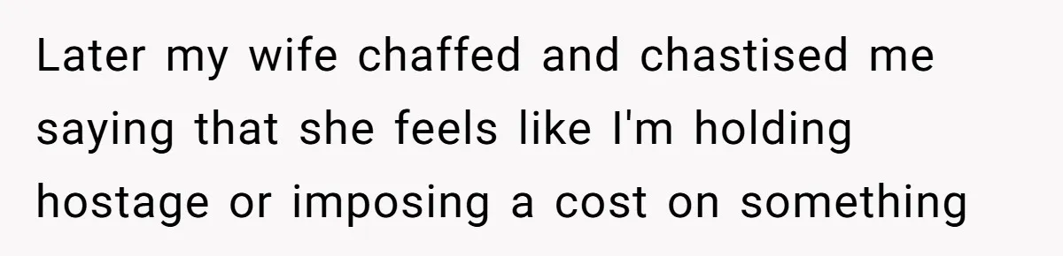 Later my wife chaffed and chastised me saying that she feels like I'm holding hostage or imposing a cost on something