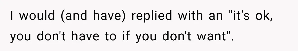 I would (and have) replied with an "it's ok, you don't have to if you don't want".