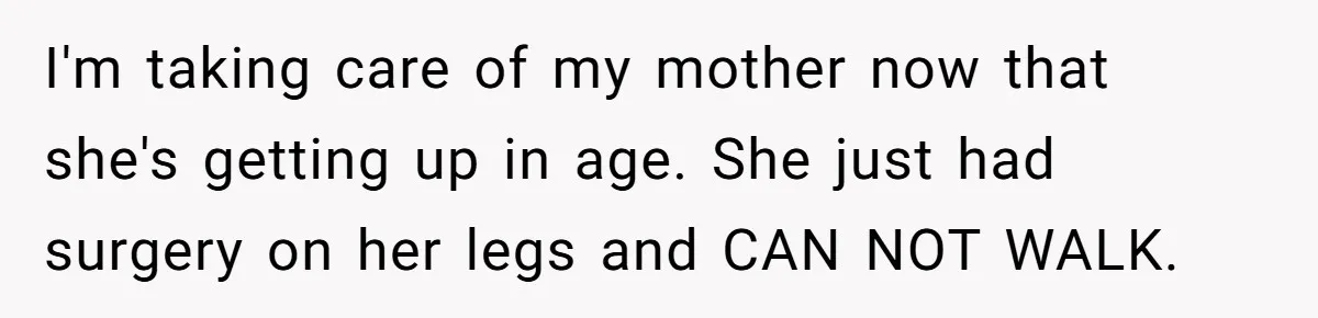 I'm taking care of my mother now that she's getting up in age. She just had surgery on her legs and CAN NOT WALK.