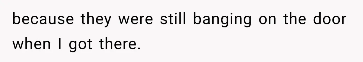 because they were still banging on the door when I got there.