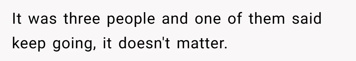 It was three people and one of them said keep going, it doesn't matter.