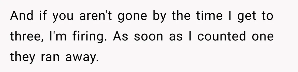 And if you aren't gone by the time I get to three, I'm firing. As soon as I counted one they ran away.