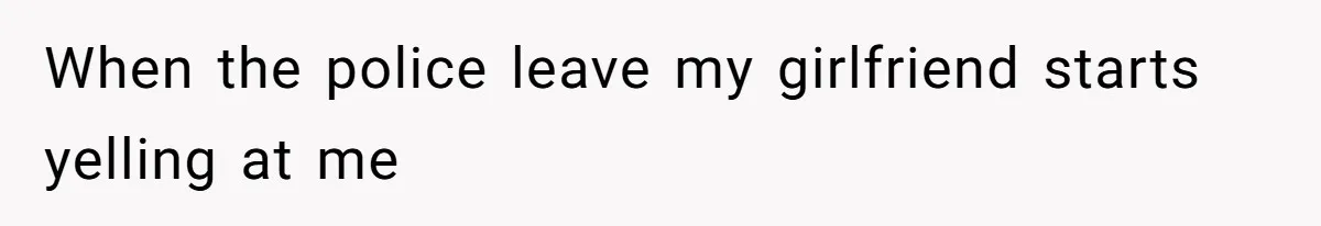 When the police leave my girlfriend starts yelling at me