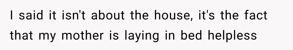 I said it isn't about the house, it's the fact that my mother is laying in bed helpless