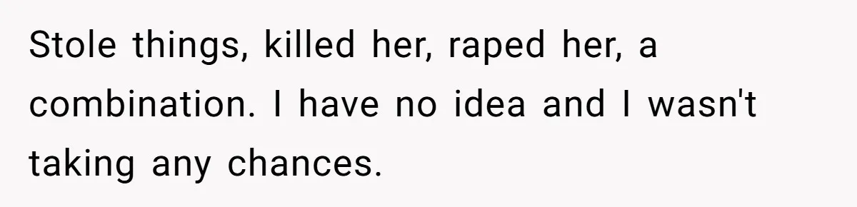 Stole things, killed her, raped her, a combination. I have no idea and I wasn't taking any chances.