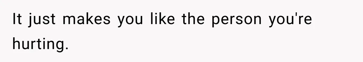 It just makes you like the person you're hurting.