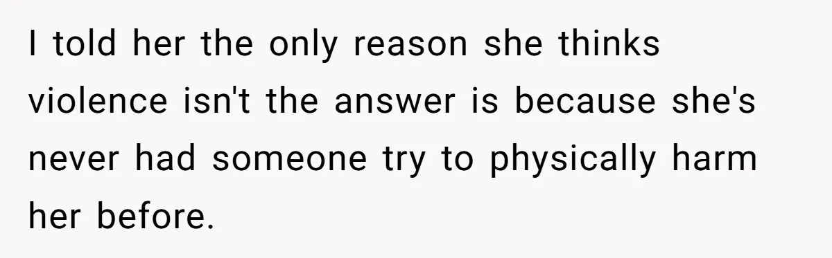 I told her the only reason she thinks violence isn't the answer is because she's never had someone try to physically harm her before.