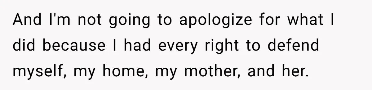 And I'm not going to apologize for what I did because I had every right to defend myself, my home, my mother, and her.