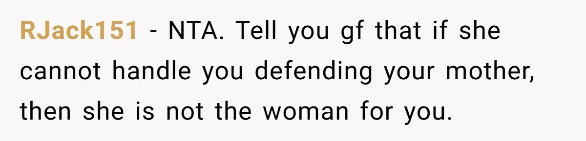 RJack151 − NTA. Tell you gf that if she cannot handle you defending your mother, then she is not the woman for you.
