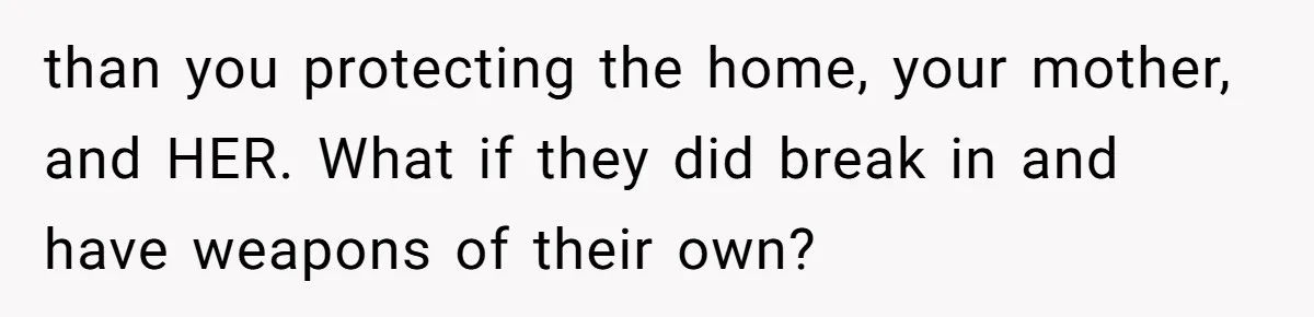 than you protecting the home, your mother, and HER. What if they did break in and have weapons of their own?