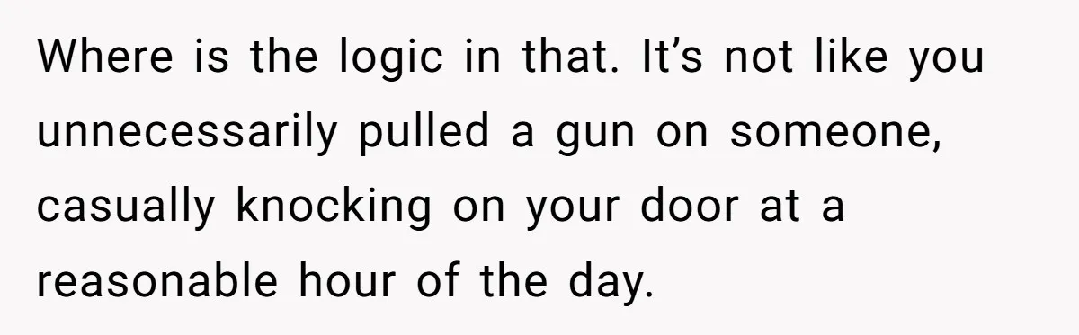 Where is the logic in that. It’s not like you unnecessarily pulled a gun on someone, casually knocking on your door at a reasonable hour of the day.