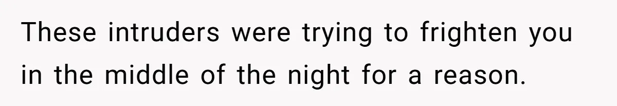 These intruders were trying to frighten you in the middle of the night for a reason.