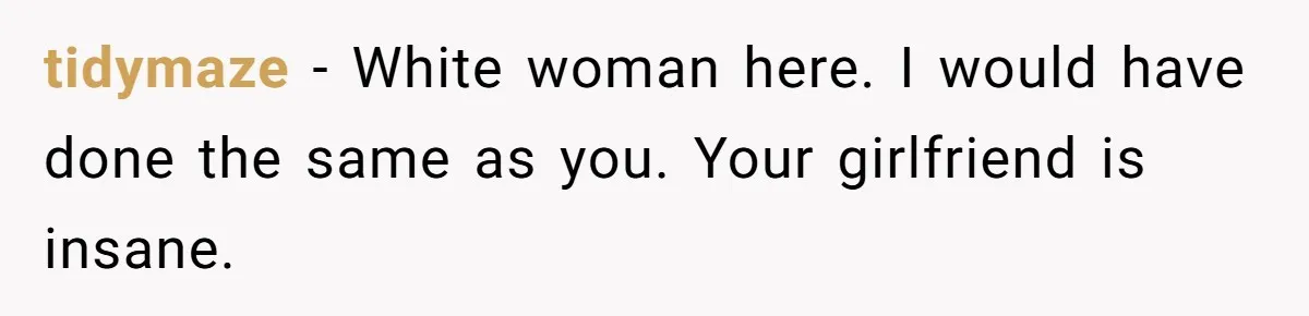 tidymaze − White woman here. I would have done the same as you. Your girlfriend is insane.