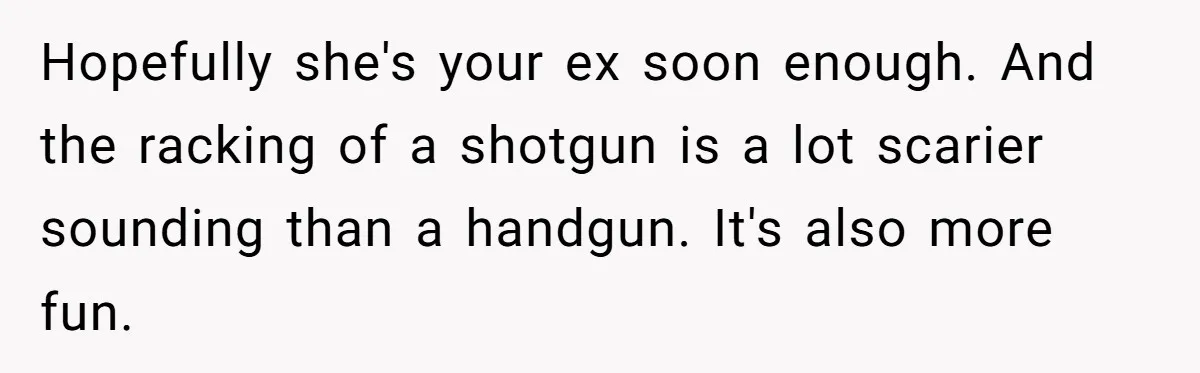 Hopefully she's your ex soon enough. And the racking of a shotgun is a lot scarier sounding than a handgun. It's also more fun.