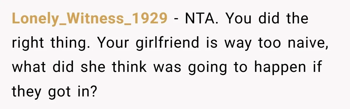 Lonely_Witness_1929 − NTA. You did the right thing. Your girlfriend is way too naive, what did she think was going to happen if they got in?