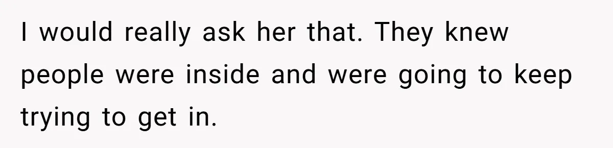 I would really ask her that. They knew people were inside and were going to keep trying to get in.
