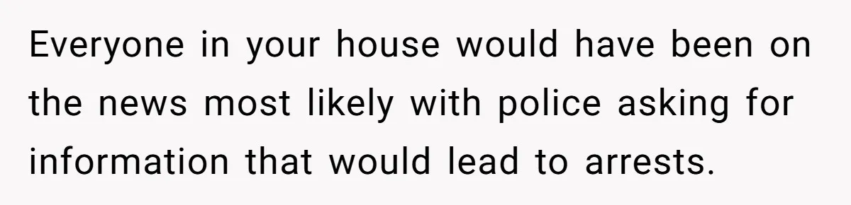 Everyone in your house would have been on the news most likely with police asking for information that would lead to arrests.