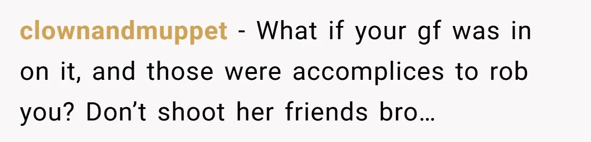 clownandmuppet − What if your gf was in on it, and those were accomplices to rob you? Don’t shoot her friends bro…