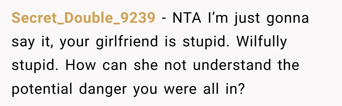 Secret_Double_9239 − NTA I’m just gonna say it, your girlfriend is stupid. Wilfully stupid. How can she not understand the potential danger you were all in?