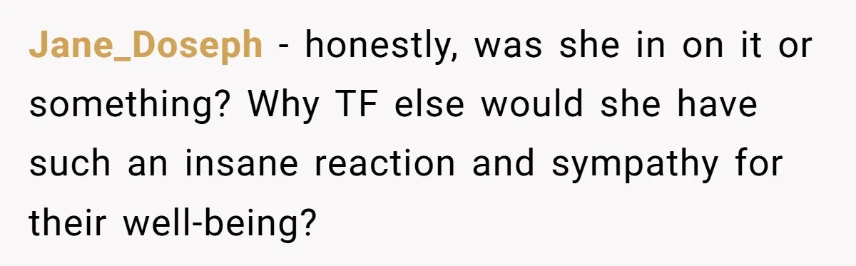 Jane_Doseph − honestly, was she in on it or something? Why TF else would she have such an insane reaction and sympathy for their well-being?