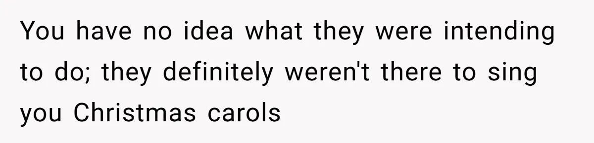 You have no idea what they were intending to do; they definitely weren't there to sing you Christmas carols