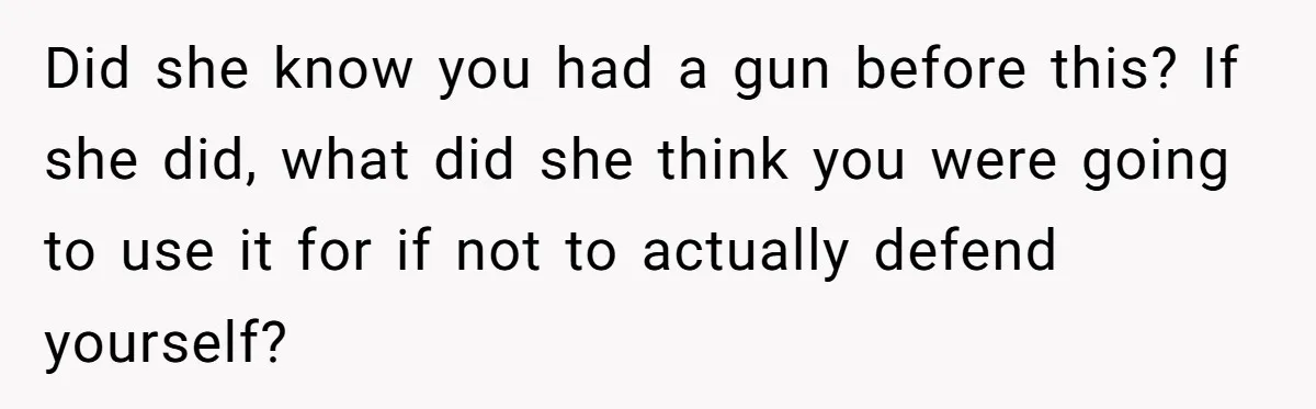 Did she know you had a gun before this? If she did, what did she think you were going to use it for if not to actually defend yourself?