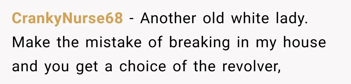CrankyNurse68 − Another old white lady. Make the mistake of breaking in my house and you get a choice of the revolver,