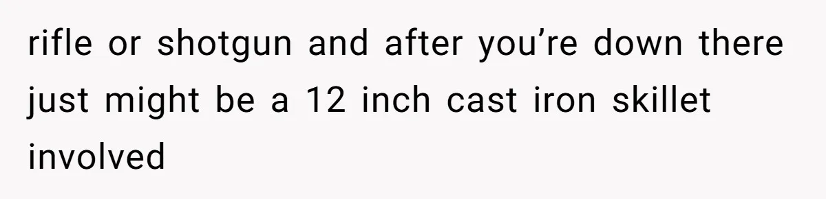 rifle or shotgun and after you’re down there just might be a 12 inch cast iron skillet involved
