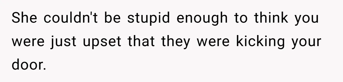 She couldn't be stupid enough to think you were just upset that they were kicking your door.