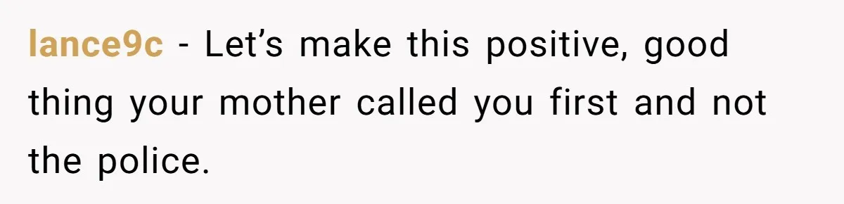 lance9c − Let’s make this positive, good thing your mother called you first and not the police.