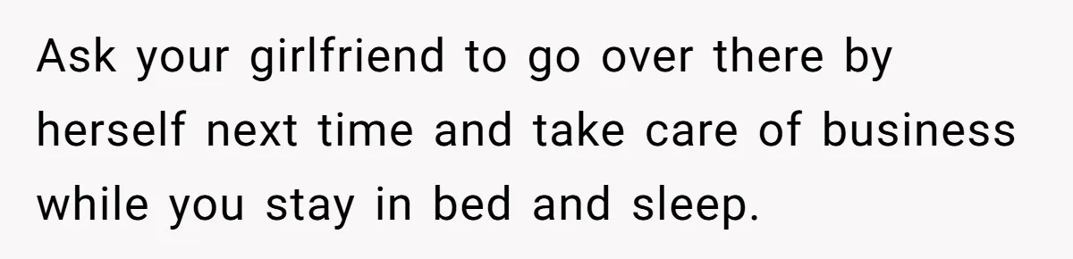 Ask your girlfriend to go over there by herself next time and take care of business while you stay in bed and sleep.