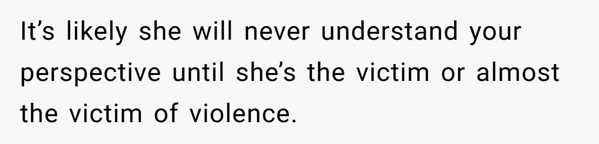 It’s likely she will never understand your perspective until she’s the victim or almost the victim of violence.