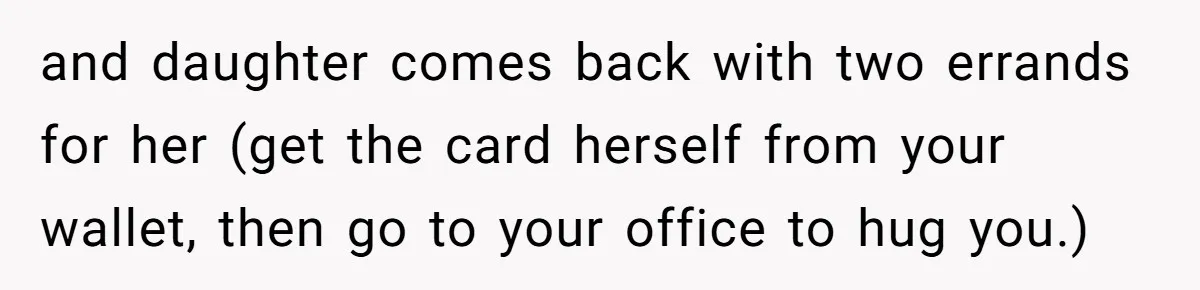 and daughter comes back with two errands for her (get the card herself from your wallet, then go to your office to hug you.)